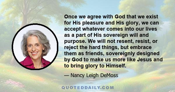 Once we agree with God that we exist for His pleasure and His glory, we can accept whatever comes into our lives as a part of His sovereign will and purpose. We will not resent, resist, or reject the hard things, but