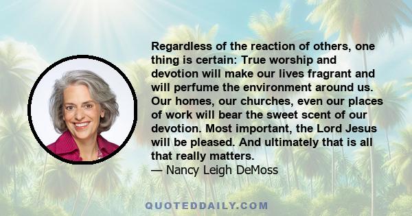 Regardless of the reaction of others, one thing is certain: True worship and devotion will make our lives fragrant and will perfume the environment around us. Our homes, our churches, even our places of work will bear