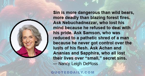 Sin is more dangerous than wild bears, more deadly than blazing forest fires. Ask Nebuchadnezzar, who lost his mind because he refused to deal with his pride. Ask Samson, who was reduced to a pathetic shred of a man