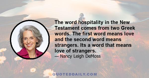 The word hospitality in the New Testament comes from two Greek words. The first word means love and the second word means strangers. Its a word that means love of strangers.