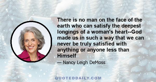 There is no man on the face of the earth who can satisfy the deepest longings of a woman's heart--God made us in such a way that we can never be truly satisfied with anything or anyone less than Himself