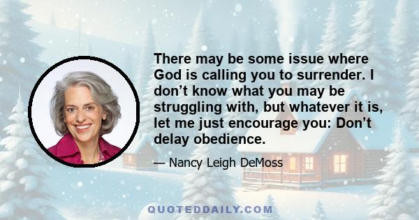 There may be some issue where God is calling you to surrender. I don’t know what you may be struggling with, but whatever it is, let me just encourage you: Don’t delay obedience.