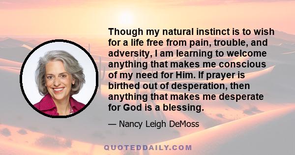 Though my natural instinct is to wish for a life free from pain, trouble, and adversity, I am learning to welcome anything that makes me conscious of my need for Him. If prayer is birthed out of desperation, then