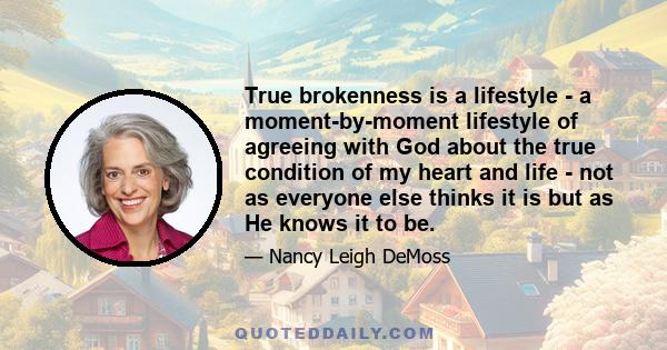 True brokenness is a lifestyle - a moment-by-moment lifestyle of agreeing with God about the true condition of my heart and life - not as everyone else thinks it is but as He knows it to be.