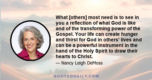 What [others] most need is to see in you a reflection of what God is like and of the transforming power of the Gospel. Your life can create hunger and thirst for God in others' lives and can be a powerful instrument in