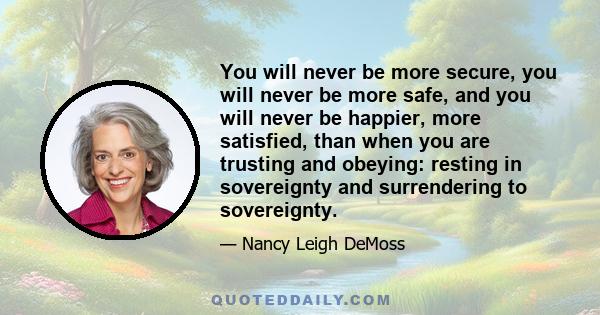 You will never be more secure, you will never be more safe, and you will never be happier, more satisfied, than when you are trusting and obeying: resting in sovereignty and surrendering to sovereignty.