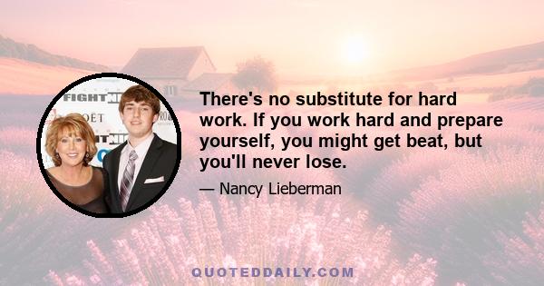 There's no substitute for hard work. If you work hard and prepare yourself, you might get beat, but you'll never lose.