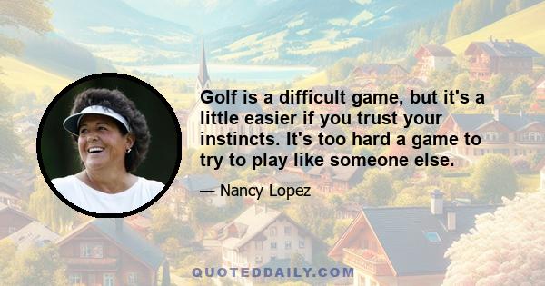 Golf is a difficult game, but it's a little easier if you trust your instincts. It's too hard a game to try to play like someone else.