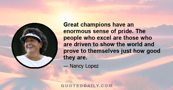 Great champions have an enormous sense of pride. The people who excel are those who are driven to show the world and prove to themselves just how good they are.