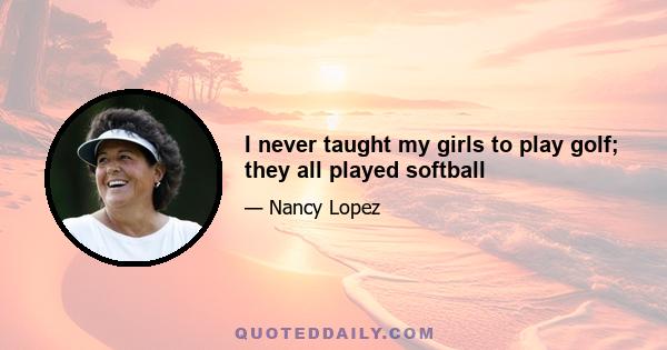 I never taught my girls to play golf; they all played softball