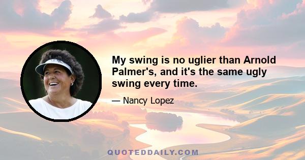 My swing is no uglier than Arnold Palmer's, and it's the same ugly swing every time.