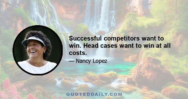 Successful competitors want to win. Head cases want to win at all costs.