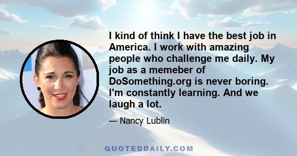 I kind of think I have the best job in America. I work with amazing people who challenge me daily. My job as a memeber of DoSomething.org is never boring. I'm constantly learning. And we laugh a lot.