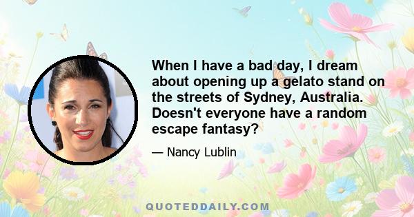 When I have a bad day, I dream about opening up a gelato stand on the streets of Sydney, Australia. Doesn't everyone have a random escape fantasy?