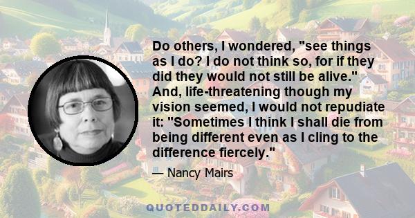 Do others, I wondered, see things as I do? I do not think so, for if they did they would not still be alive. And, life-threatening though my vision seemed, I would not repudiate it: Sometimes I think I shall die from