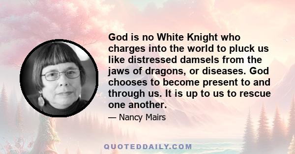 God is no White Knight who charges into the world to pluck us like distressed damsels from the jaws of dragons, or diseases. God chooses to become present to and through us. It is up to us to rescue one another.