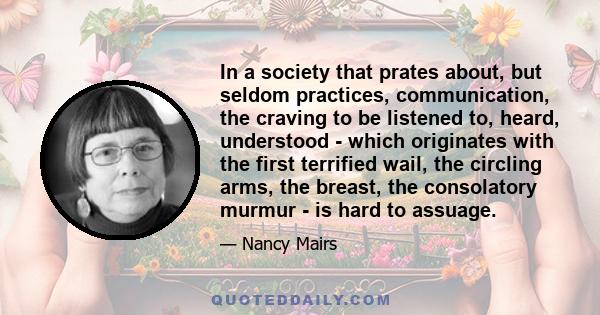 In a society that prates about, but seldom practices, communication, the craving to be listened to, heard, understood - which originates with the first terrified wail, the circling arms, the breast, the consolatory