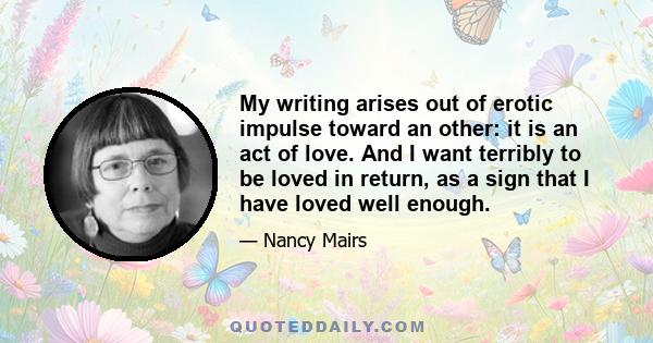 My writing arises out of erotic impulse toward an other: it is an act of love. And I want terribly to be loved in return, as a sign that I have loved well enough.