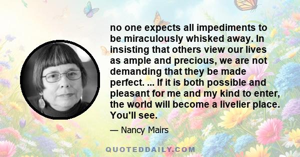 no one expects all impediments to be miraculously whisked away. In insisting that others view our lives as ample and precious, we are not demanding that they be made perfect. ... If it is both possible and pleasant for