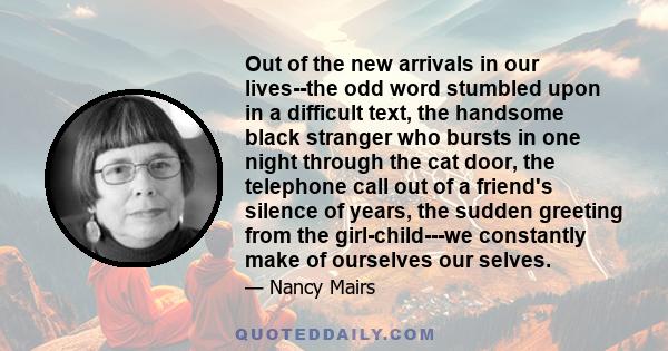 Out of the new arrivals in our lives--the odd word stumbled upon in a difficult text, the handsome black stranger who bursts in one night through the cat door, the telephone call out of a friend's silence of years, the