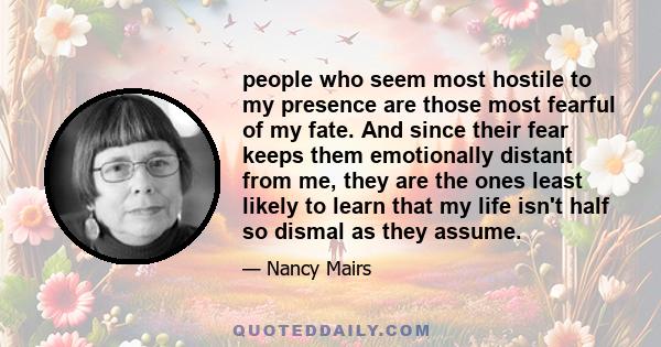 people who seem most hostile to my presence are those most fearful of my fate. And since their fear keeps them emotionally distant from me, they are the ones least likely to learn that my life isn't half so dismal as