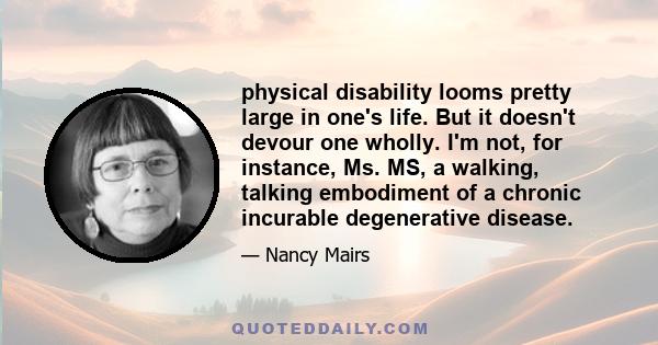 physical disability looms pretty large in one's life. But it doesn't devour one wholly. I'm not, for instance, Ms. MS, a walking, talking embodiment of a chronic incurable degenerative disease.