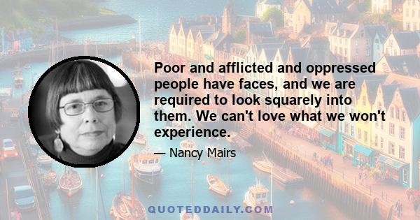 Poor and afflicted and oppressed people have faces, and we are required to look squarely into them. We can't love what we won't experience.