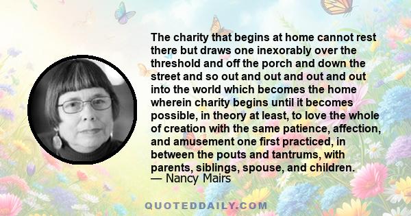 The charity that begins at home cannot rest there but draws one inexorably over the threshold and off the porch and down the street and so out and out and out and out into the world which becomes the home wherein