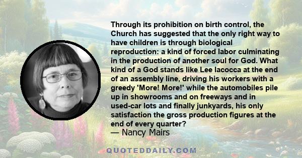 Through its prohibition on birth control, the Church has suggested that the only right way to have children is through biological reproduction: a kind of forced labor culminating in the production of another soul for