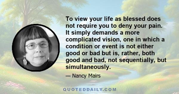 To view your life as blessed does not require you to deny your pain. It simply demands a more complicated vision, one in which a condition or event is not either good or bad but is, rather, both good and bad, not