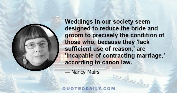 Weddings in our society seem designed to reduce the bride and groom to precisely the condition of those who, because they 'lack sufficient use of reason,' are 'incapable of contracting marriage,' according to canon law.