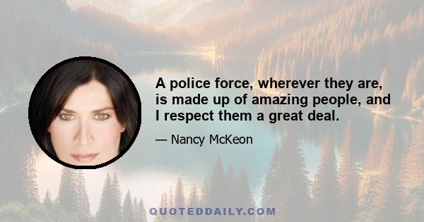 A police force, wherever they are, is made up of amazing people, and I respect them a great deal.