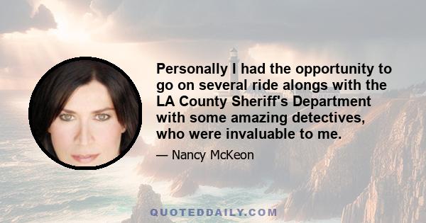 Personally I had the opportunity to go on several ride alongs with the LA County Sheriff's Department with some amazing detectives, who were invaluable to me.