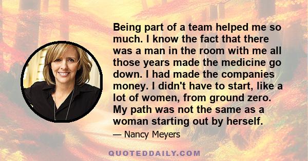 Being part of a team helped me so much. I know the fact that there was a man in the room with me all those years made the medicine go down. I had made the companies money. I didn't have to start, like a lot of women,