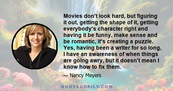 Movies don't look hard, but figuring it out, getting the shape of it, getting everybody's character right and having it be funny, make sense and be romantic, it's creating a puzzle. Yes, having been a writer for so