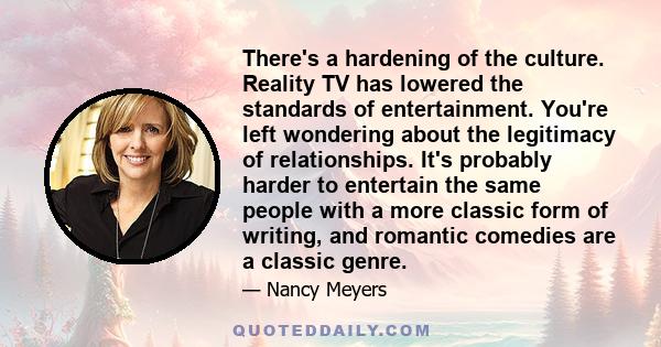 There's a hardening of the culture. Reality TV has lowered the standards of entertainment. You're left wondering about the legitimacy of relationships. It's probably harder to entertain the same people with a more