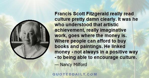 Francis Scott Fitzgerald really read culture pretty damn clearly. It was he who understood that artistic achievement, really imaginative work, goes where the money is. Where people can afford to buy books and paintings. 