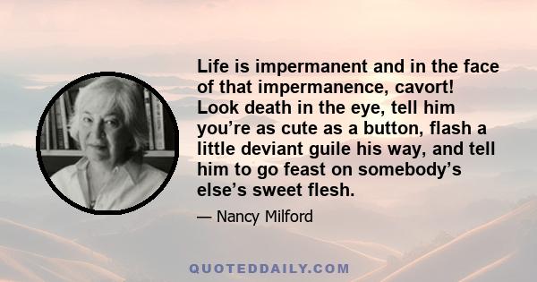 Life is impermanent and in the face of that impermanence, cavort! Look death in the eye, tell him you’re as cute as a button, flash a little deviant guile his way, and tell him to go feast on somebody’s else’s sweet