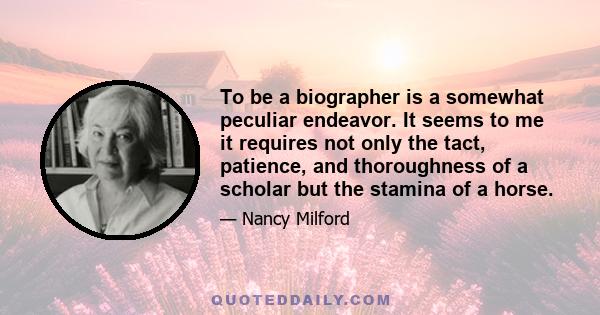 To be a biographer is a somewhat peculiar endeavor. It seems to me it requires not only the tact, patience, and thoroughness of a scholar but the stamina of a horse.