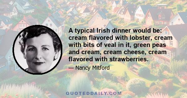 A typical Irish dinner would be: cream flavored with lobster, cream with bits of veal in it, green peas and cream, cream cheese, cream flavored with strawberries.