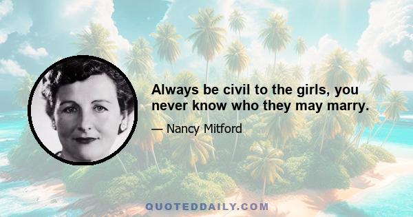 Always be civil to the girls, you never know who they may marry.