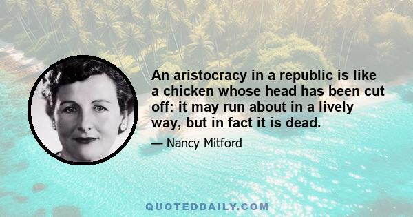 An aristocracy in a republic is like a chicken whose head has been cut off: it may run about in a lively way, but in fact it is dead.