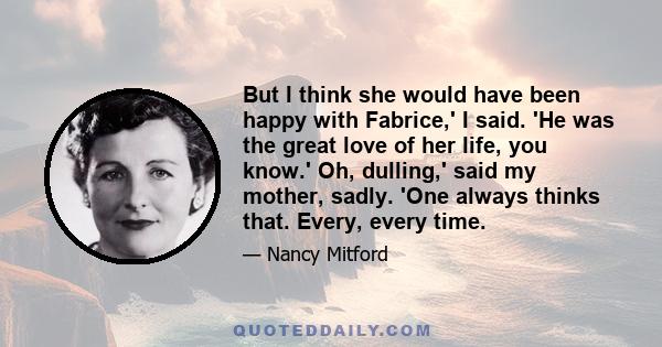 But I think she would have been happy with Fabrice,' I said. 'He was the great love of her life, you know.' Oh, dulling,' said my mother, sadly. 'One always thinks that. Every, every time.