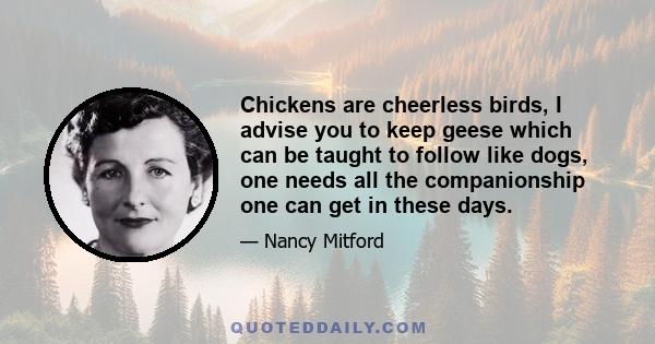 Chickens are cheerless birds, I advise you to keep geese which can be taught to follow like dogs, one needs all the companionship one can get in these days.