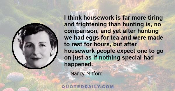 I think housework is far more tiring and frightening than hunting is, no comparison, and yet after hunting we had eggs for tea and were made to rest for hours, but after housework people expect one to go on just as if