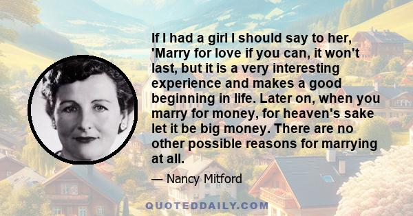 If I had a girl I should say to her, 'Marry for love if you can, it won't last, but it is a very interesting experience and makes a good beginning in life. Later on, when you marry for money, for heaven's sake let it be 