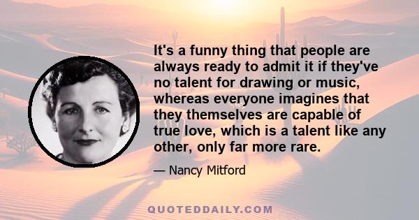 It's a funny thing that people are always ready to admit it if they've no talent for drawing or music, whereas everyone imagines that they themselves are capable of true love, which is a talent like any other, only far