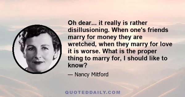 Oh dear... it really is rather disillusioning. When one's friends marry for money they are wretched, when they marry for love it is worse. What is the proper thing to marry for, I should like to know?