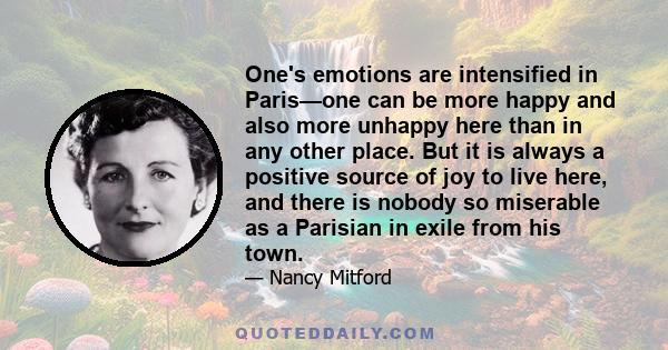 One's emotions are intensified in Paris—one can be more happy and also more unhappy here than in any other place. But it is always a positive source of joy to live here, and there is nobody so miserable as a Parisian in 