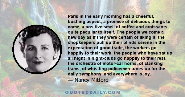 Paris in the early morning has a cheerful, bustling aspect, a promise of delicious things to come, a positive smell of coffee and croissants, quite peculiar to itself. The people welcome a new day as if they were